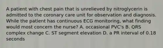 A patient with chest pain that is unrelieved by nitroglycerin is admitted to the coronary care unit for observation and diagnosis. While the patient has continuous ECG monitoring, what finding would most concern the nurse? A. occasional PVC's B. QRS complex change C. ST segment elevation D. a PR interval of 0.18 seconds