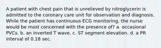 A patient with chest pain that is unrelieved by nitroglycerin is admitted to the coronary care unit for observation and diagnosis. While the patient has continuous ECG monitoring, the nurse would be most concerned with the presence of? a. occasional PVCs. b. an inverted T wave. c. ST segment elevation. d. a PR interval of 0.18 sec.