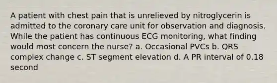 A patient with chest pain that is unrelieved by nitroglycerin is admitted to the coronary care unit for observation and diagnosis. While the patient has continuous ECG monitoring, what finding would most concern the nurse? a. Occasional PVCs b. QRS complex change c. ST segment elevation d. A PR interval of 0.18 second