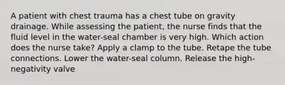 A patient with chest trauma has a chest tube on gravity drainage. While assessing the patient, the nurse finds that the fluid level in the water-seal chamber is very high. Which action does the nurse take? Apply a clamp to the tube. Retape the tube connections. Lower the water-seal column. Release the high-negativity valve