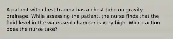 A patient with chest trauma has a chest tube on gravity drainage. While assessing the patient, the nurse finds that the fluid level in the water-seal chamber is very high. Which action does the nurse take?