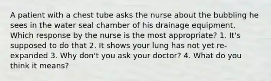 A patient with a chest tube asks the nurse about the bubbling he sees in the water seal chamber of his drainage equipment. Which response by the nurse is the most appropriate? 1. It's supposed to do that 2. It shows your lung has not yet re-expanded 3. Why don't you ask your doctor? 4. What do you think it means?