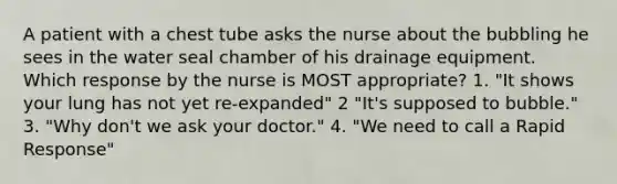 A patient with a chest tube asks the nurse about the bubbling he sees in the water seal chamber of his drainage equipment. Which response by the nurse is MOST appropriate? 1. "It shows your lung has not yet re-expanded" 2 "It's supposed to bubble." 3. "Why don't we ask your doctor." 4. "We need to call a Rapid Response"