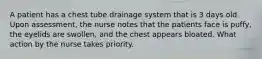 A patient has a chest tube drainage system that is 3 days old. Upon assessment, the nurse notes that the patients face is puffy, the eyelids are swollen, and the chest appears bloated. What action by the nurse takes priority.