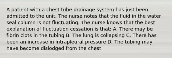 A patient with a chest tube drainage system has just been admitted to the unit. The nurse notes that the fluid in the water seal column is not fluctuating. The nurse knows that the best explanation of fluctuation cessation is that: A. There may be fibrin clots in the tubing B. The lung is collapsing C. There has been an increase in intrapleural pressure D. The tubing may have become dislodged from the chest