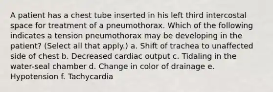 A patient has a chest tube inserted in his left third intercostal space for treatment of a pneumothorax. Which of the following indicates a tension pneumothorax may be developing in the patient? (Select all that apply.) a. Shift of trachea to unaffected side of chest b. Decreased cardiac output c. Tidaling in the water-seal chamber d. Change in color of drainage e. Hypotension f. Tachycardia