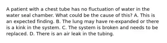 A patient with a chest tube has no fluctuation of water in the water seal chamber. What could be the cause of this? A. This is an expected finding. B. The lung may have re-expanded or there is a kink in the system. C. The system is broken and needs to be replaced. D. There is an air leak in the tubing.