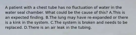 A patient with a chest tube has no fluctuation of water in the water seal chamber. What could be the cause of this? A.This is an expected finding. B.The lung may have re-expanded or there is a kink in the system. C.The system is broken and needs to be replaced. D.There is an air leak in the tubing.