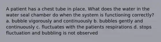 A patient has a chest tube in place. What does the water in the water seal chamber do when the system is functioning correctly? a. bubble vigorously and continuously b. bubbles gently and continuously c. fluctuates with the patients respirations d. stops fluctuation and bubbling is not observed