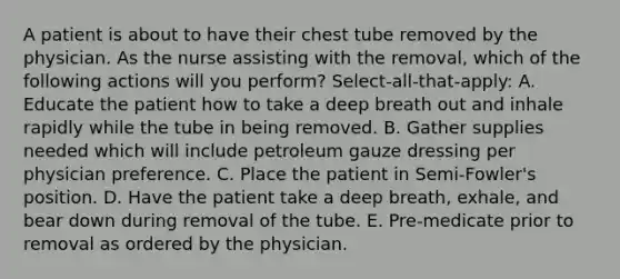 A patient is about to have their chest tube removed by the physician. As the nurse assisting with the removal, which of the following actions will you perform? Select-all-that-apply: A. Educate the patient how to take a deep breath out and inhale rapidly while the tube in being removed. B. Gather supplies needed which will include petroleum gauze dressing per physician preference. C. Place the patient in Semi-Fowler's position. D. Have the patient take a deep breath, exhale, and bear down during removal of the tube. E. Pre-medicate prior to removal as ordered by the physician.