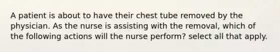 A patient is about to have their chest tube removed by the physician. As the nurse is assisting with the removal, which of the following actions will the nurse perform? select all that apply.