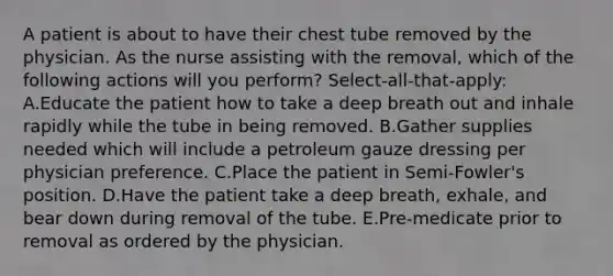 A patient is about to have their chest tube removed by the physician. As the nurse assisting with the removal, which of the following actions will you perform? Select-all-that-apply: A.Educate the patient how to take a deep breath out and inhale rapidly while the tube in being removed. B.Gather supplies needed which will include a petroleum gauze dressing per physician preference. C.Place the patient in Semi-Fowler's position. D.Have the patient take a deep breath, exhale, and bear down during removal of the tube. E.Pre-medicate prior to removal as ordered by the physician.