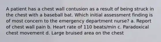 A patient has a chest wall contusion as a result of being struck in the chest with a baseball bat. Which initial assessment finding is of most concern to the emergency department nurse? a. Report of chest wall pain b. Heart rate of 110 beats/min c. Paradoxical chest movement d. Large bruised area on the chest