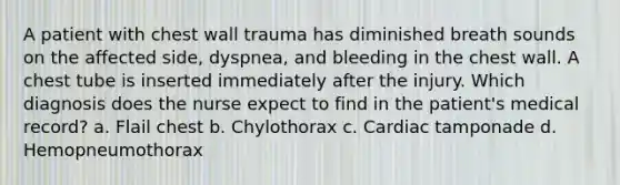 A patient with chest wall trauma has diminished breath sounds on the affected side, dyspnea, and bleeding in the chest wall. A chest tube is inserted immediately after the injury. Which diagnosis does the nurse expect to find in the patient's medical record? a. Flail chest b. Chylothorax c. Cardiac tamponade d. Hemopneumothorax