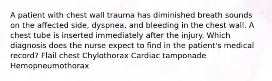 A patient with chest wall trauma has diminished breath sounds on the affected side, dyspnea, and bleeding in the chest wall. A chest tube is inserted immediately after the injury. Which diagnosis does the nurse expect to find in the patient's medical record? Flail chest Chylothorax Cardiac tamponade Hemopneumothorax