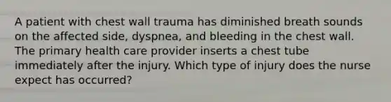 A patient with chest wall trauma has diminished breath sounds on the affected side, dyspnea, and bleeding in the chest wall. The primary health care provider inserts a chest tube immediately after the injury. Which type of injury does the nurse expect has occurred?