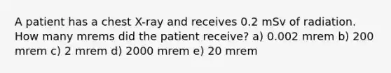 A patient has a chest X-ray and receives 0.2 mSv of radiation. How many mrems did the patient receive? a) 0.002 mrem b) 200 mrem c) 2 mrem d) 2000 mrem e) 20 mrem