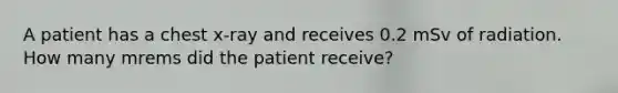 A patient has a chest x-ray and receives 0.2 mSv of radiation. How many mrems did the patient receive?