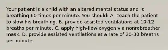 Your patient is a child with an altered mental status and is breathing 60 times per minute. You​ should: A. coach the patient to slow his breathing. B. provide assisted ventilations at 10-12 breaths per minute. C. apply​ high-flow oxygen via nonrebreather mask. D. provide assisted ventilations at a rate of 20-30 breaths per minute.