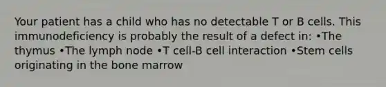 Your patient has a child who has no detectable T or B cells. This immunodeficiency is probably the result of a defect in: •The thymus •The lymph node •T cell-B cell interaction •Stem cells originating in the bone marrow