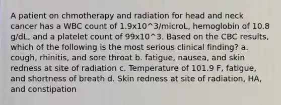 A patient on chmotherapy and radiation for head and neck cancer has a WBC count of 1.9x10^3/microL, hemoglobin of 10.8 g/dL, and a platelet count of 99x10^3. Based on the CBC results, which of the following is the most serious clinical finding? a. cough, rhinitis, and sore throat b. fatigue, nausea, and skin redness at site of radiation c. Temperature of 101.9 F, fatigue, and shortness of breath d. Skin redness at site of radiation, HA, and constipation