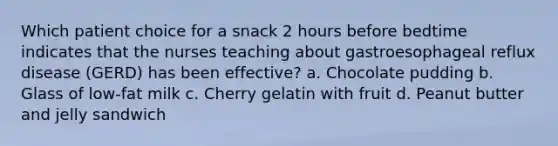 Which patient choice for a snack 2 hours before bedtime indicates that the nurses teaching about gastroesophageal reflux disease (GERD) has been effective? a. Chocolate pudding b. Glass of low-fat milk c. Cherry gelatin with fruit d. Peanut butter and jelly sandwich