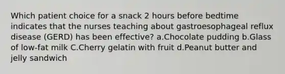 Which patient choice for a snack 2 hours before bedtime indicates that the nurses teaching about gastroesophageal reflux disease (GERD) has been effective? a.Chocolate pudding b.Glass of low-fat milk C.Cherry gelatin with fruit d.Peanut butter and jelly sandwich