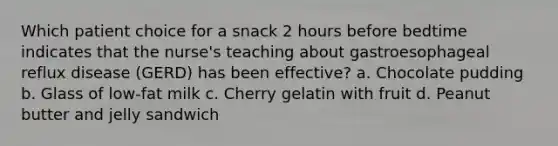 Which patient choice for a snack 2 hours before bedtime indicates that the nurse's teaching about gastroesophageal reflux disease (GERD) has been effective? a. Chocolate pudding b. Glass of low-fat milk c. Cherry gelatin with fruit d. Peanut butter and jelly sandwich