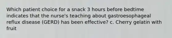 Which patient choice for a snack 3 hours before bedtime indicates that the nurse's teaching about gastroesophageal reflux disease (GERD) has been effective? c. Cherry gelatin with fruit