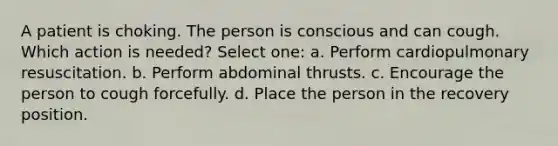 A patient is choking. The person is conscious and can cough. Which action is needed? Select one: a. Perform cardiopulmonary resuscitation. b. Perform abdominal thrusts. c. Encourage the person to cough forcefully. d. Place the person in the recovery position.