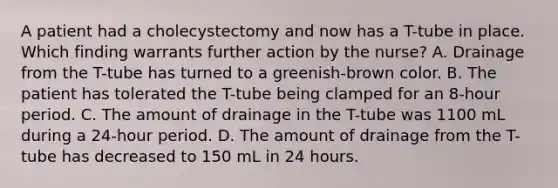 A patient had a cholecystectomy and now has a T-tube in place. Which finding warrants further action by the nurse? A. Drainage from the T-tube has turned to a greenish-brown color. B. The patient has tolerated the T-tube being clamped for an 8-hour period. C. The amount of drainage in the T-tube was 1100 mL during a 24-hour period. D. The amount of drainage from the T-tube has decreased to 150 mL in 24 hours.