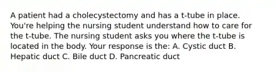 A patient had a cholecystectomy and has a t-tube in place. You're helping the nursing student understand how to care for the t-tube. The nursing student asks you where the t-tube is located in the body. Your response is the: A. Cystic duct B. Hepatic duct C. Bile duct D. Pancreatic duct