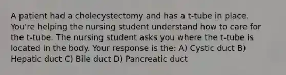 A patient had a cholecystectomy and has a t-tube in place. You're helping the nursing student understand how to care for the t-tube. The nursing student asks you where the t-tube is located in the body. Your response is the: A) Cystic duct B) Hepatic duct C) Bile duct D) Pancreatic duct