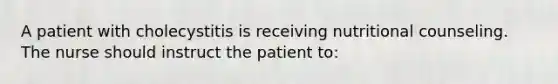 A patient with cholecystitis is receiving nutritional counseling. The nurse should instruct the patient to: