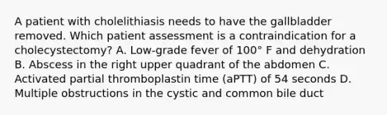 A patient with cholelithiasis needs to have the gallbladder removed. Which patient assessment is a contraindication for a cholecystectomy? A. Low-grade fever of 100° F and dehydration B. Abscess in the right upper quadrant of the abdomen C. Activated partial thromboplastin time (aPTT) of 54 seconds D. Multiple obstructions in the cystic and common bile duct