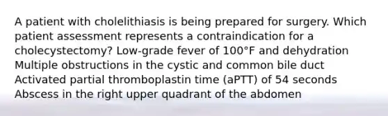 A patient with cholelithiasis is being prepared for surgery. Which patient assessment represents a contraindication for a cholecystectomy? Low-grade fever of 100°F and dehydration Multiple obstructions in the cystic and common bile duct Activated partial thromboplastin time (aPTT) of 54 seconds Abscess in the right upper quadrant of the abdomen