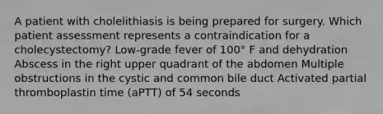 A patient with cholelithiasis is being prepared for surgery. Which patient assessment represents a contraindication for a cholecystectomy? Low-grade fever of 100° F and dehydration Abscess in the right upper quadrant of the abdomen Multiple obstructions in the cystic and common bile duct Activated partial thromboplastin time (aPTT) of 54 seconds