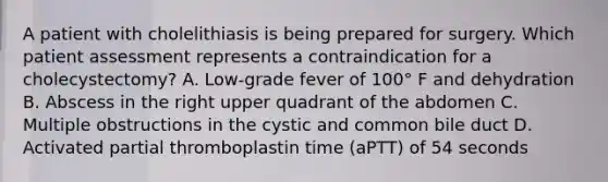 A patient with cholelithiasis is being prepared for surgery. Which patient assessment represents a contraindication for a cholecystectomy? A. Low-grade fever of 100° F and dehydration B. Abscess in the right upper quadrant of the abdomen C. Multiple obstructions in the cystic and common bile duct D. Activated partial thromboplastin time (aPTT) of 54 seconds