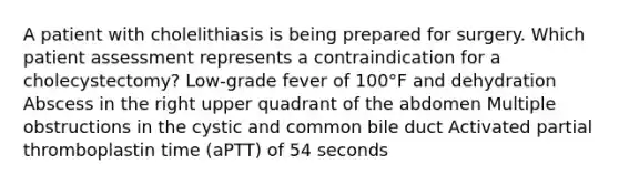 A patient with cholelithiasis is being prepared for surgery. Which patient assessment represents a contraindication for a cholecystectomy? Low-grade fever of 100°F and dehydration Abscess in the right upper quadrant of the abdomen Multiple obstructions in the cystic and common bile duct Activated partial thromboplastin time (aPTT) of 54 seconds