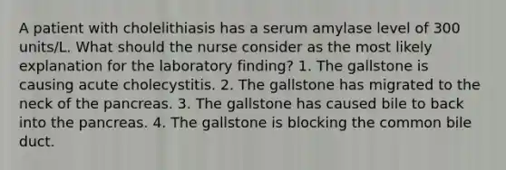 A patient with cholelithiasis has a serum amylase level of 300 units/L. What should the nurse consider as the most likely explanation for the laboratory finding? 1. The gallstone is causing acute cholecystitis. 2. The gallstone has migrated to the neck of the pancreas. 3. The gallstone has caused bile to back into the pancreas. 4. The gallstone is blocking the common bile duct.