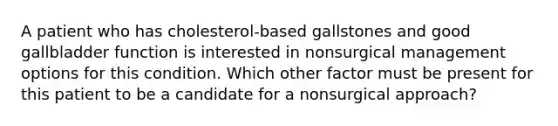 A patient who has cholesterol-based gallstones and good gallbladder function is interested in nonsurgical management options for this condition. Which other factor must be present for this patient to be a candidate for a nonsurgical approach?