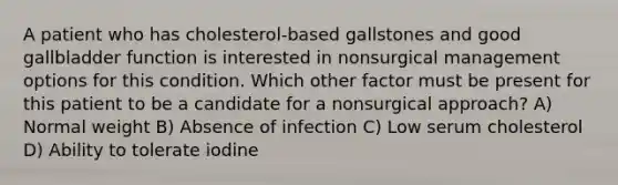 A patient who has cholesterol-based gallstones and good gallbladder function is interested in nonsurgical management options for this condition. Which other factor must be present for this patient to be a candidate for a nonsurgical approach? A) Normal weight B) Absence of infection C) Low serum cholesterol D) Ability to tolerate iodine