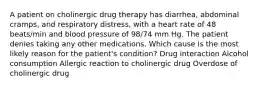 A patient on cholinergic drug therapy has diarrhea, abdominal cramps, and respiratory distress, with a heart rate of 48 beats/min and blood pressure of 98/74 mm Hg. The patient denies taking any other medications. Which cause is the most likely reason for the patient's condition? Drug interaction Alcohol consumption Allergic reaction to cholinergic drug Overdose of cholinergic drug