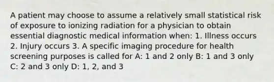 A patient may choose to assume a relatively small statistical risk of exposure to ionizing radiation for a physician to obtain essential diagnostic medical information when: 1. Illness occurs 2. Injury occurs 3. A specific imaging procedure for health screening purposes is called for A: 1 and 2 only B: 1 and 3 only C: 2 and 3 only D: 1, 2, and 3