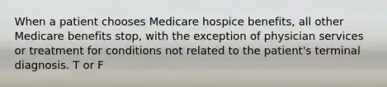 When a patient chooses Medicare hospice benefits, all other Medicare benefits stop, with the exception of physician services or treatment for conditions not related to the patient's terminal diagnosis. T or F