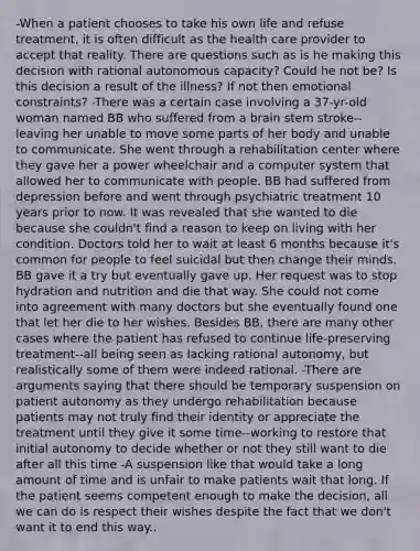 -When a patient chooses to take his own life and refuse treatment, it is often difficult as the health care provider to accept that reality. There are questions such as is he making this decision with rational autonomous capacity? Could he not be? Is this decision a result of the illness? If not then emotional constraints? -There was a certain case involving a 37-yr-old woman named BB who suffered from a brain stem stroke--leaving her unable to move some parts of her body and unable to communicate. She went through a rehabilitation center where they gave her a power wheelchair and a computer system that allowed her to communicate with people. BB had suffered from depression before and went through psychiatric treatment 10 years prior to now. It was revealed that she wanted to die because she couldn't find a reason to keep on living with her condition. Doctors told her to wait at least 6 months because it's common for people to feel suicidal but then change their minds. BB gave it a try but eventually gave up. Her request was to stop hydration and nutrition and die that way. She could not come into agreement with many doctors but she eventually found one that let her die to her wishes. Besides BB, there are many other cases where the patient has refused to continue life-preserving treatment--all being seen as lacking rational autonomy, but realistically some of them were indeed rational. -There are arguments saying that there should be temporary suspension on patient autonomy as they undergo rehabilitation because patients may not truly find their identity or appreciate the treatment until they give it some time--working to restore that initial autonomy to decide whether or not they still want to die after all this time -A suspension like that would take a long amount of time and is unfair to make patients wait that long. If the patient seems competent enough to make the decision, all we can do is respect their wishes despite the fact that we don't want it to end this way..