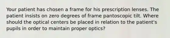 Your patient has chosen a frame for his prescription lenses. The patient insists on zero degrees of frame pantoscopic tilt. Where should the optical centers be placed in relation to the patient's pupils in order to maintain proper optics?