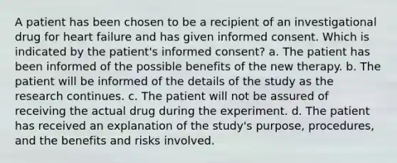 A patient has been chosen to be a recipient of an investigational drug for heart failure and has given informed consent. Which is indicated by the patient's informed consent? a. The patient has been informed of the possible benefits of the new therapy. b. The patient will be informed of the details of the study as the research continues. c. The patient will not be assured of receiving the actual drug during the experiment. d. The patient has received an explanation of the study's purpose, procedures, and the benefits and risks involved.