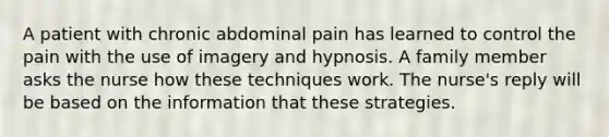 A patient with chronic abdominal pain has learned to control the pain with the use of imagery and hypnosis. A family member asks the nurse how these techniques work. The nurse's reply will be based on the information that these strategies.