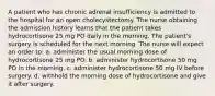 A patient who has chronic adrenal insufficiency is admitted to the hospital for an open cholecystectomy. The nurse obtaining the admission history learns that the patient takes hydrocortisone 25 mg PO daily in the morning. The patient's surgery is scheduled for the next morning. The nurse will expect an order to: a. administer the usual morning dose of hydrocortisone 25 mg PO. b. administer hydrocortisone 50 mg PO in the morning. c. administer hydrocortisone 50 mg IV before surgery. d. withhold the morning dose of hydrocortisone and give it after surgery.